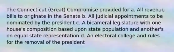 The Connecticut (Great) Compromise provided for a. All revenue bills to originate in the Senate b. All judicial appointments to be nominated by the president c. A bicameral legislature with one house's composition based upon state population and another's on equal state representation d. An electoral college and rules for the removal of the president