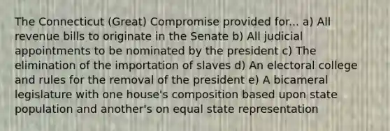 The Connecticut (Great) Compromise provided for... a) All revenue bills to originate in the Senate b) All judicial appointments to be nominated by the president c) The elimination of the importation of slaves d) An electoral college and rules for the removal of the president e) A bicameral legislature with one house's composition based upon state population and another's on equal state representation