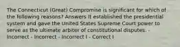 The Connecticut (Great) Compromise is significant for which of the following reasons? Answers It established the presidential system and gave the United States Supreme Court power to serve as the ultimate arbiter of constitutional disputes. - Incorrect - Incorrect - Incorrect I - Correct I