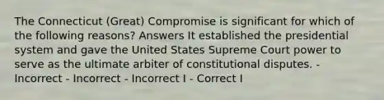 The Connecticut (Great) Compromise is significant for which of the following reasons? Answers It established the presidential system and gave the United States Supreme Court power to serve as the ultimate arbiter of constitutional disputes. - Incorrect - Incorrect - Incorrect I - Correct I