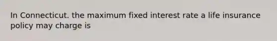 In Connecticut. the maximum fixed interest rate a life insurance policy may charge is