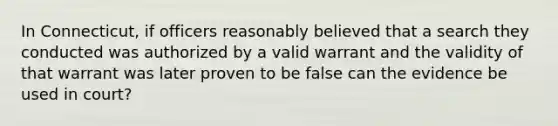 In Connecticut, if officers reasonably believed that a search they conducted was authorized by a valid warrant and the validity of that warrant was later proven to be false can the evidence be used in court?