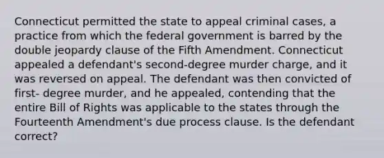 Connecticut permitted the state to appeal criminal cases, a practice from which the federal government is barred by the double jeopardy clause of the Fifth Amendment. Connecticut appealed a defendant's second-degree murder charge, and it was reversed on appeal. The defendant was then convicted of first- degree murder, and he appealed, contending that the entire Bill of Rights was applicable to the states through the Fourteenth Amendment's due process clause. Is the defendant correct?