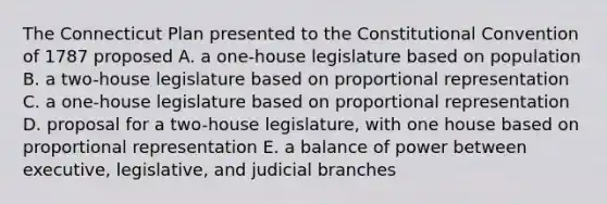 The Connecticut Plan presented to the Constitutional Convention of 1787 proposed A. a one-house legislature based on population B. a two-house legislature based on proportional representation C. a one-house legislature based on proportional representation D. proposal for a two-house legislature, with one house based on proportional representation E. a balance of power between executive, legislative, and judicial branches