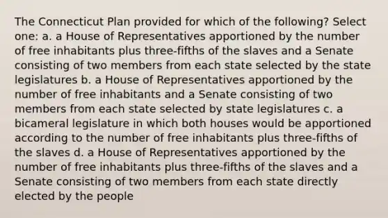 The Connecticut Plan provided for which of the following? Select one: a. a House of Representatives apportioned by the number of free inhabitants plus three-fifths of the slaves and a Senate consisting of two members from each state selected by the state legislatures b. a House of Representatives apportioned by the number of free inhabitants and a Senate consisting of two members from each state selected by state legislatures c. a bicameral legislature in which both houses would be apportioned according to the number of free inhabitants plus three-fifths of the slaves d. a House of Representatives apportioned by the number of free inhabitants plus three-fifths of the slaves and a Senate consisting of two members from each state directly elected by the people