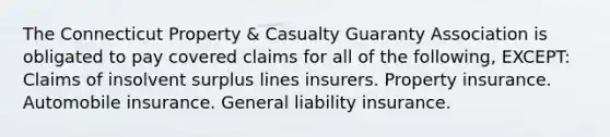 The Connecticut Property & Casualty Guaranty Association is obligated to pay covered claims for all of the following, EXCEPT: Claims of insolvent surplus lines insurers. Property insurance. Automobile insurance. General liability insurance.