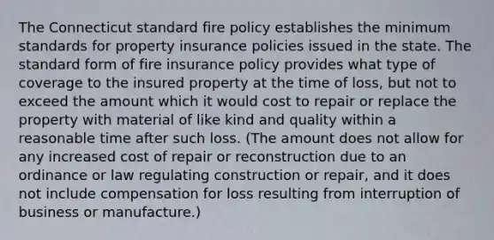 The Connecticut standard fire policy establishes the minimum standards for property insurance policies issued in the state. The standard form of fire insurance policy provides what type of coverage to the insured property at the time of loss, but not to exceed the amount which it would cost to repair or replace the property with material of like kind and quality within a reasonable time after such loss. (The amount does not allow for any increased cost of repair or reconstruction due to an ordinance or law regulating construction or repair, and it does not include compensation for loss resulting from interruption of business or manufacture.)