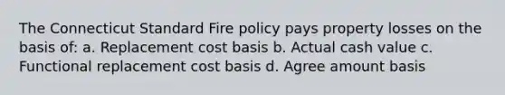 The Connecticut Standard Fire policy pays property losses on the basis of: a. Replacement cost basis b. Actual cash value c. Functional replacement cost basis d. Agree amount basis