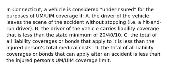 In Connecticut, a vehicle is considered "underinsured" for the purposes of UM/UIM coverage if: A. the driver of the vehicle leaves the scene of the accident without stopping (i.e. a hit-and-run driver). B. the driver of the vehicle carries liability coverage that is less than the state minimum of 20/40/10. C. the total of all liability coverages or bonds that apply to it is less than the injured person's total medical costs. D. the total of all liability coverages or bonds that can apply after an accident is less than the injured person's UM/UIM coverage limit.