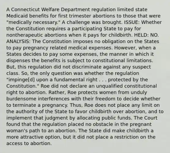 A Connecticut Welfare Department regulation limited state Medicaid benefits for first trimester abortions to those that were "medically necessary." A challenge was brought. ISSUE: Whether the Constitution requires a participating State to pay for nontherapeutic abortions when it pays for childbirth. HELD: NO. ANALYSIS: The Constitution imposes no obligation on the States to pay pregnancy related medical expenses. However, when a States decides to pay some expenses, the manner in which it dispenses the benefits is subject to constitutional limitations. But, this regulation did not discriminate against any suspect class. So, the only question was whether the regulation "impinge[d] upon a fundamental right . . . protected by the Constitution." Roe did not declare an unqualified constitutional right to abortion. Rather, Roe protects women from unduly burdensome interferences with their freedom to decide whether to terminate a pregnancy. Thus, Roe does not place any limit on the authority of the State to favor childbirth over abortion, and to implement that judgment by allocating public funds. The Court found that the regulation placed no obstacle in the pregnant woman's path to an abortion. The State did make childbirth a more attractive option, but it did not place a restriction on the access to abortion.