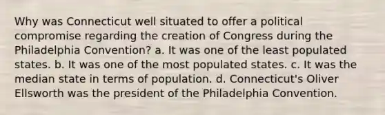 Why was Connecticut well situated to offer a political compromise regarding the creation of Congress during the Philadelphia Convention? a. It was one of the least populated states. b. It was one of the most populated states. c. It was the median state in terms of population. d. Connecticut's Oliver Ellsworth was the president of the Philadelphia Convention.