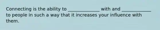 Connecting is the ability to ______________ with and _____________ to people in such a way that it increases your influence with them.