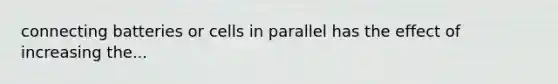 connecting batteries or cells in parallel has the effect of increasing the...