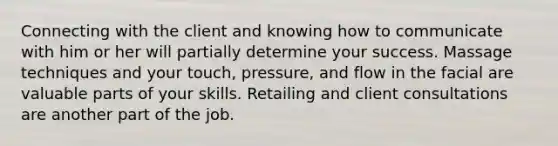 Connecting with the client and knowing how to communicate with him or her will partially determine your success. Massage techniques and your touch, pressure, and flow in the facial are valuable parts of your skills. Retailing and client consultations are another part of the job.