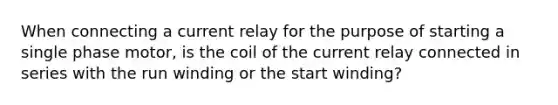 When connecting a current relay for the purpose of starting a single phase motor, is the coil of the current relay connected in series with the run winding or the start winding?