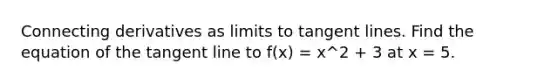 Connecting derivatives as limits to tangent lines. Find the equation of the tangent line to f(x) = x^2 + 3 at x = 5.