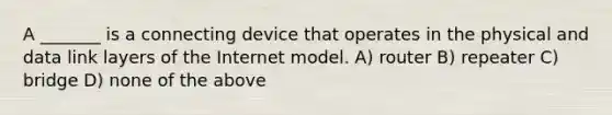 A _______ is a connecting device that operates in the physical and data link layers of the Internet model. A) router B) repeater C) bridge D) none of the above