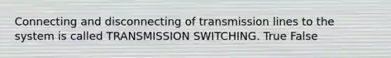 Connecting and disconnecting of transmission lines to the system is called TRANSMISSION SWITCHING. True False