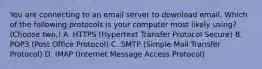 You are connecting to an email server to download email. Which of the following protocols is your computer most likely using? (Choose two.) A. HTTPS (Hypertext Transfer Protocol Secure) B. POP3 (Post Office Protocol) C. SMTP (Simple Mail Transfer Protocol) D. IMAP (Internet Message Access Protocol)