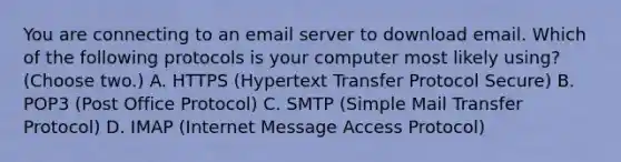 You are connecting to an email server to download email. Which of the following protocols is your computer most likely using? (Choose two.) A. HTTPS (Hypertext Transfer Protocol Secure) B. POP3 (Post Office Protocol) C. SMTP (Simple Mail Transfer Protocol) D. IMAP (Internet Message Access Protocol)