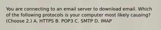 You are connecting to an email server to download email. Which of the following protocols is your computer most likely causing? (Choose 2.) A. HTTPS B. POP3 C. SMTP D. IMAP