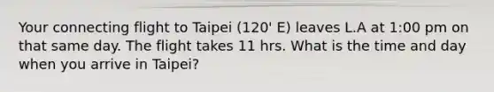 Your connecting flight to Taipei (120' E) leaves L.A at 1:00 pm on that same day. The flight takes 11 hrs. What is the time and day when you arrive in Taipei?