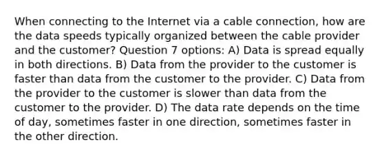 When connecting to the Internet via a cable connection, how are the data speeds typically organized between the cable provider and the customer? Question 7 options: A) Data is spread equally in both directions. B) Data from the provider to the customer is faster than data from the customer to the provider. C) Data from the provider to the customer is slower than data from the customer to the provider. D) The data rate depends on the time of day, sometimes faster in one direction, sometimes faster in the other direction.