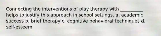 Connecting the interventions of play therapy with __________ helps to justify this approach in school settings. a. academic success b. brief therapy c. cognitive behavioral techniques d. self-esteem