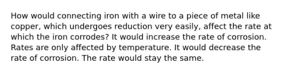 How would connecting iron with a wire to a piece of metal like copper, which undergoes reduction very easily, affect the rate at which the iron corrodes? It would increase the rate of corrosion. Rates are only affected by temperature. It would decrease the rate of corrosion. The rate would stay the same.