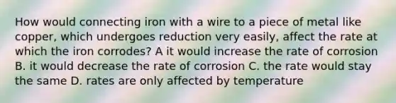 How would connecting iron with a wire to a piece of metal like copper, which undergoes reduction very easily, affect the rate at which the iron corrodes? A it would increase the rate of corrosion B. it would decrease the rate of corrosion C. the rate would stay the same D. rates are only affected by temperature