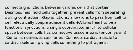 connecting junctions between cardiac cells that contain: -Desmosomes: hold cells together; prevent cells from separating during contraction -Gap junctions: allow ions to pass from cell to cell; electrically couple adjacent cells +Allows heart to be a functional syncytium, a single coordinated unit Intercellular space between cells has connective tissue matrix (endomysium) -Contains numerous capillaries -Connects cardiac muscle to cardiac skeleton, giving cells something to pull against