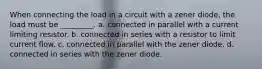 When connecting the load in a circuit with a zener diode, the load must be _________. a. connected in parallel with a current limiting resistor. b. connected in series with a resistor to limit current flow. c. connected in parallel with the zener diode. d. connected in series with the zener diode.