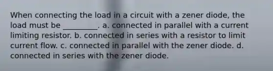 When connecting the load in a circuit with a zener diode, the load must be _________. a. connected in parallel with a current limiting resistor. b. connected in series with a resistor to limit current flow. c. connected in parallel with the zener diode. d. connected in series with the zener diode.