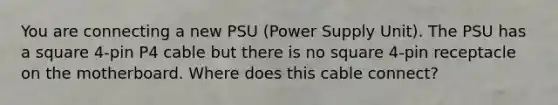 You are connecting a new PSU (Power Supply Unit). The PSU has a square 4-pin P4 cable but there is no square 4-pin receptacle on the motherboard. Where does this cable connect?