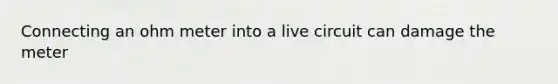 Connecting an ohm meter into a live circuit can damage the meter