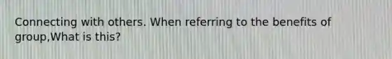 Connecting with others. When referring to the benefits of group,What is this?