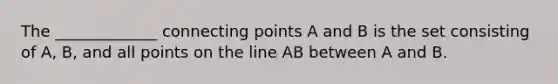 The _____________ connecting points A and B is the set consisting of A, B, and all points on the line AB between A and B.