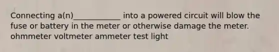 Connecting a(n)____________ into a powered circuit will blow the fuse or battery in the meter or otherwise damage the meter. ohmmeter voltmeter ammeter test light