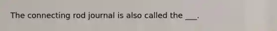 The connecting rod journal is also called the ___.