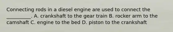 Connecting rods in a diesel engine are used to connect the __________. A. crankshaft to the gear train B. rocker arm to the camshaft C. engine to the bed D. piston to the crankshaft