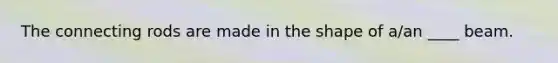 The connecting rods are made in the shape of a/an ____ beam.