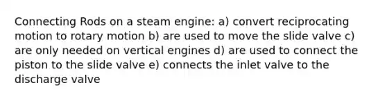 Connecting Rods on a steam engine: a) convert reciprocating motion to rotary motion b) are used to move the slide valve c) are only needed on vertical engines d) are used to connect the piston to the slide valve e) connects the inlet valve to the discharge valve