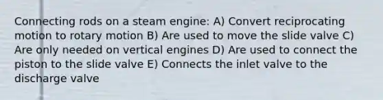 Connecting rods on a steam engine: A) Convert reciprocating motion to rotary motion B) Are used to move the slide valve C) Are only needed on vertical engines D) Are used to connect the piston to the slide valve E) Connects the inlet valve to the discharge valve