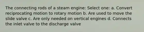 The connecting rods of a steam engine: Select one: a. Convert reciprocating motion to rotary motion b. Are used to move the slide valve c. Are only needed on vertical engines d. Connects the inlet valve to the discharge valve