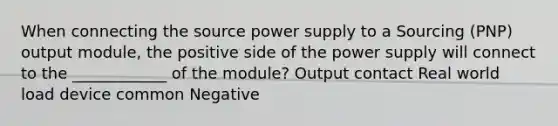 When connecting the source power supply to a Sourcing (PNP) output module, the positive side of the power supply will connect to the ____________ of the module? Output contact Real world load device common Negative