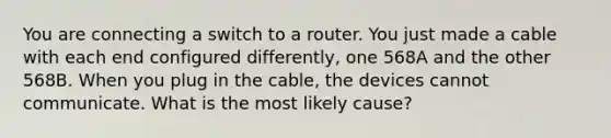 You are connecting a switch to a router. You just made a cable with each end configured differently, one 568A and the other 568B. When you plug in the cable, the devices cannot communicate. What is the most likely cause?