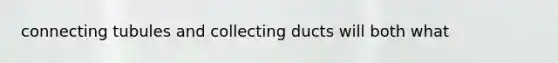 connecting tubules and collecting ducts will both what