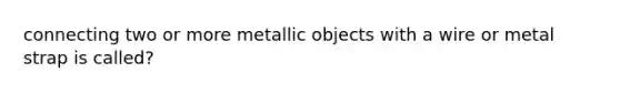 connecting two or more metallic objects with a wire or metal strap is called?