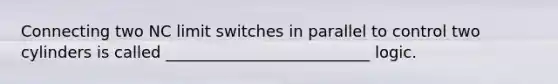 Connecting two NC limit switches in parallel to control two cylinders is called __________________________ logic.