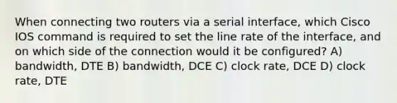 When connecting two routers via a serial interface, which Cisco IOS command is required to set the line rate of the interface, and on which side of the connection would it be configured? A) bandwidth, DTE B) bandwidth, DCE C) clock rate, DCE D) clock rate, DTE